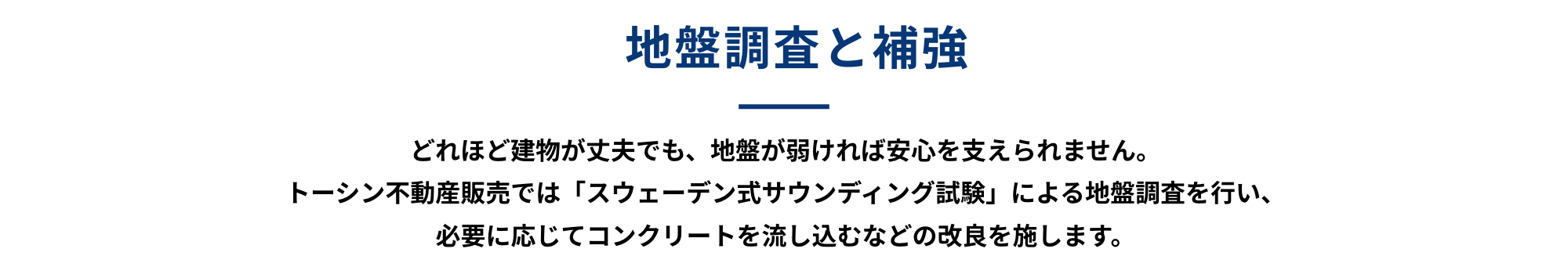 地盤調査と補強 どれほど建物が丈夫でも、地盤が弱ければ安心を支えられません。トーシン不動産販売では「スウェーデン式サウンディング試験」による地盤調査を行い、必要に応じて柱状コンクリートを流し込むなどの改良を施します。