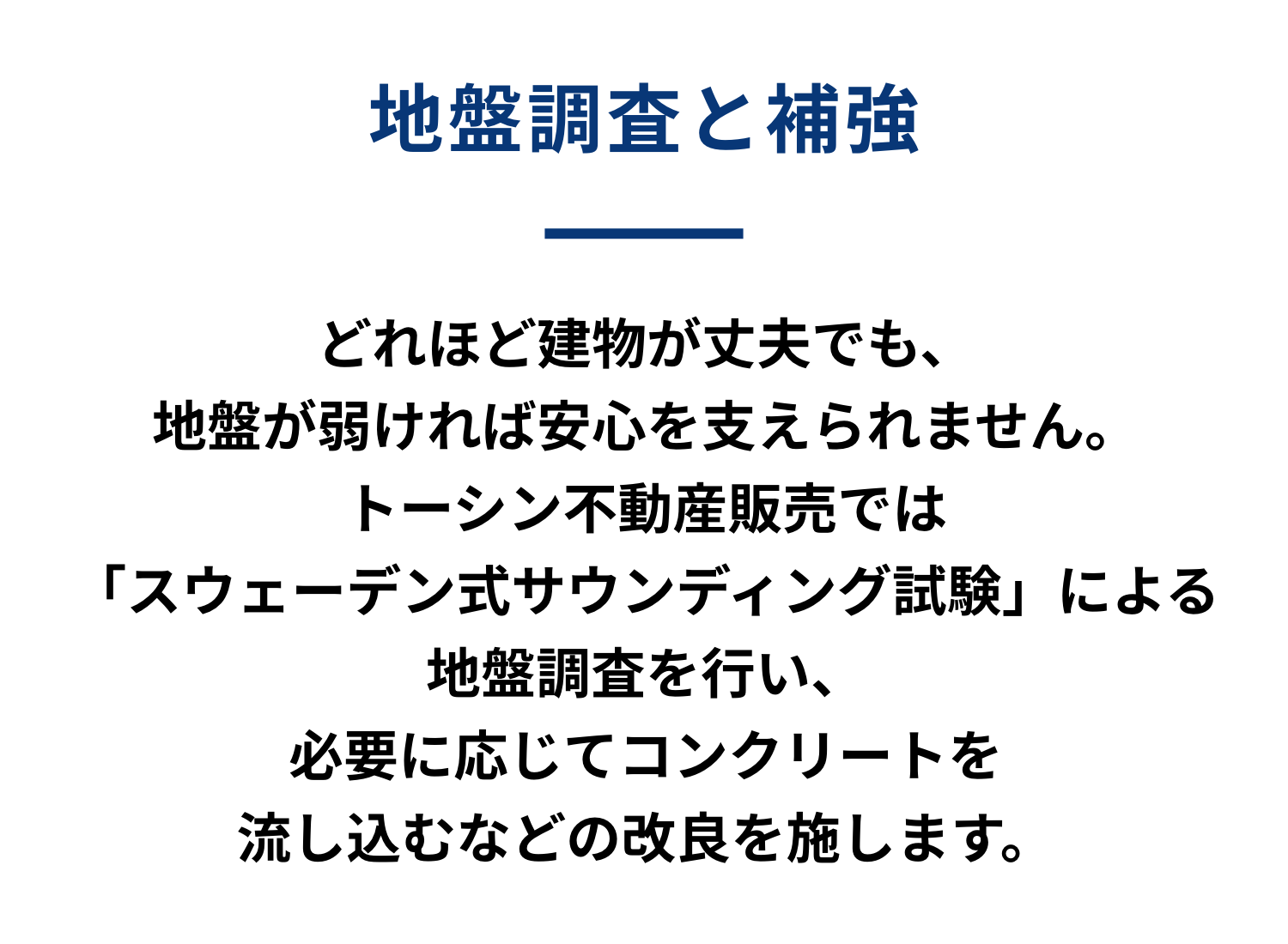 地盤調査と補強 どれほど建物が丈夫でも、地盤が弱ければ安心を支えられません。トーシン不動産販売では「スウェーデン式サウンディング試験」による地盤調査を行い、必要に応じて柱状コンクリートを流し込むなどの改良を施します。