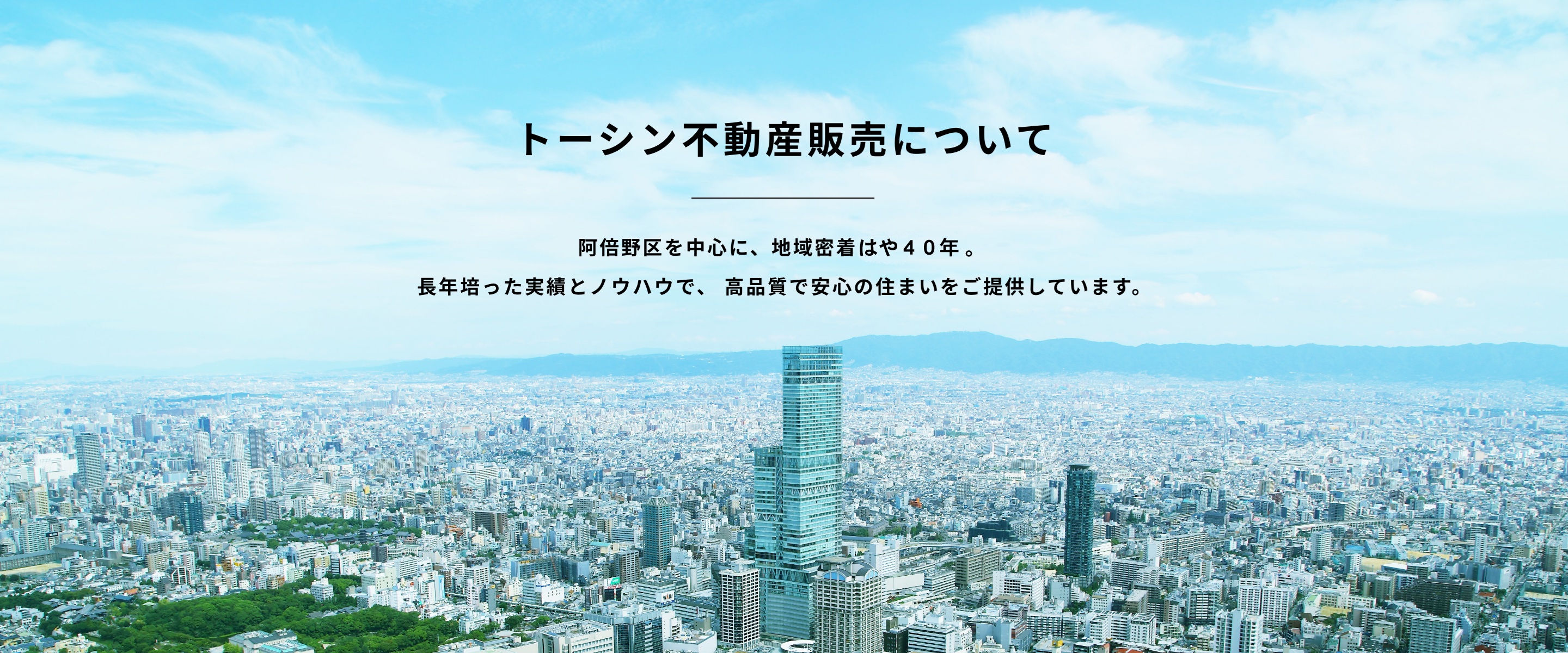 トーシン不動産について　阿倍野区を中心に、地域密着40年。 長年培った実績とノウハウで、 高品質で安心の住まいをご提供しています。