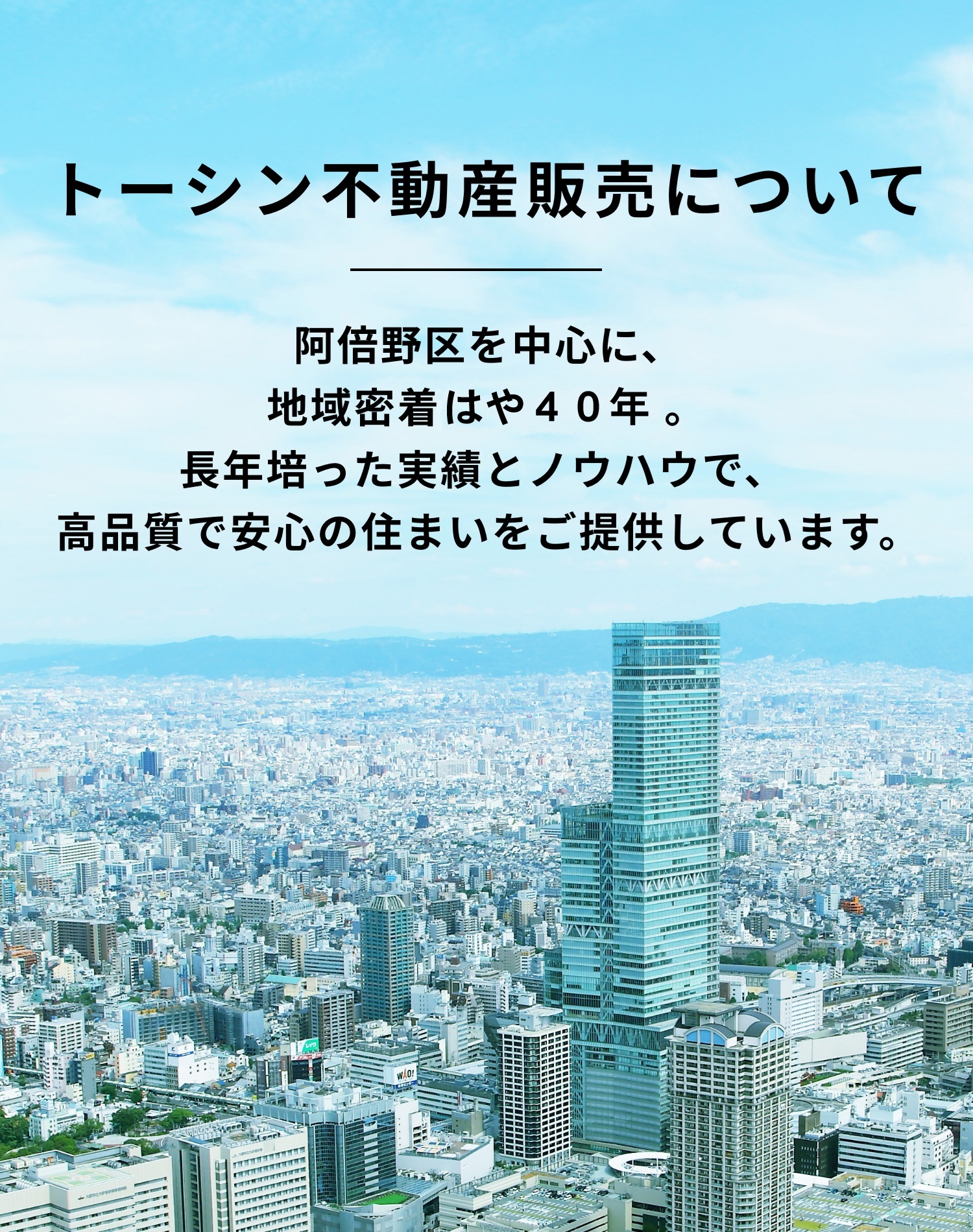 トーシン不動産について　阿倍野区を中心に、地域密着40年。 長年培った実績とノウハウで、 高品質で安心の住まいをご提供しています。